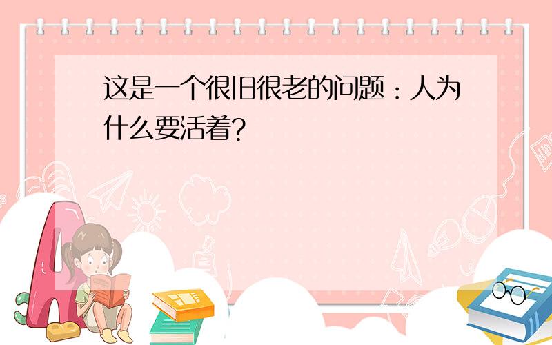 这是一个很旧很老的问题：人为什么要活着?