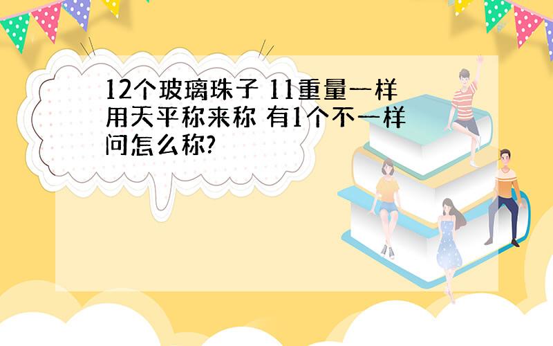 12个玻璃珠子 11重量一样用天平称来称 有1个不一样 问怎么称?