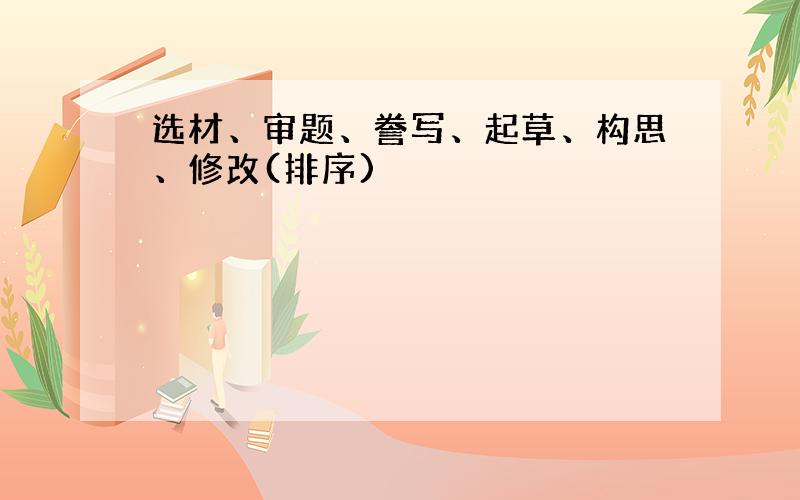 选材、审题、誊写、起草、构思、修改(排序)