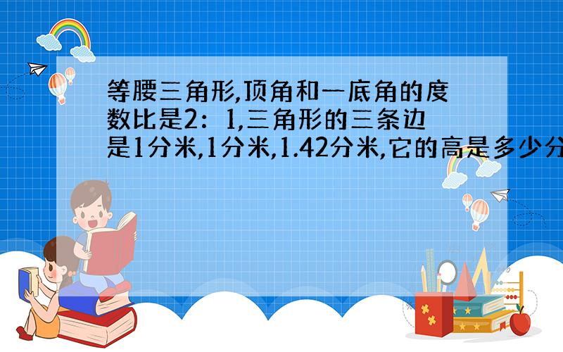 等腰三角形,顶角和一底角的度数比是2：1,三角形的三条边是1分米,1分米,1.42分米,它的高是多少分米