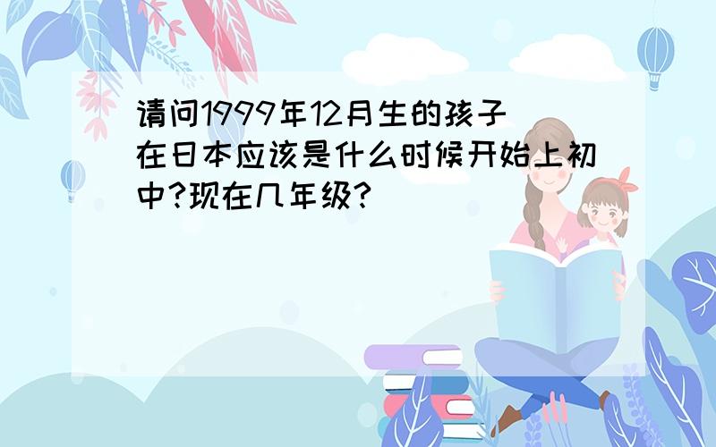 请问1999年12月生的孩子在日本应该是什么时候开始上初中?现在几年级?