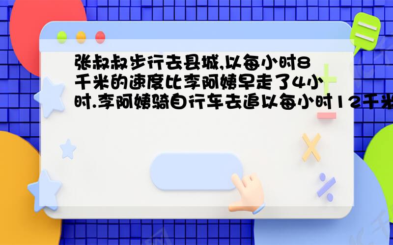 张叔叔步行去县城,以每小时8千米的速度比李阿姨早走了4小时.李阿姨骑自行车去追以每小时12千米的速度.