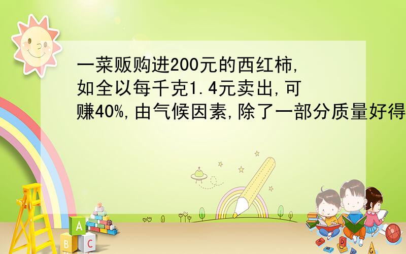 一菜贩购进200元的西红柿,如全以每千克1.4元卖出,可赚40%,由气候因素,除了一部分质量好得以每千克1.4