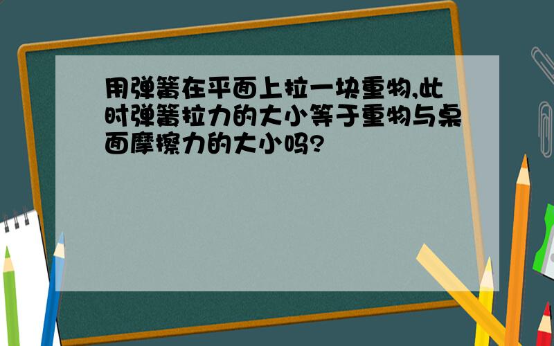 用弹簧在平面上拉一块重物,此时弹簧拉力的大小等于重物与桌面摩擦力的大小吗?