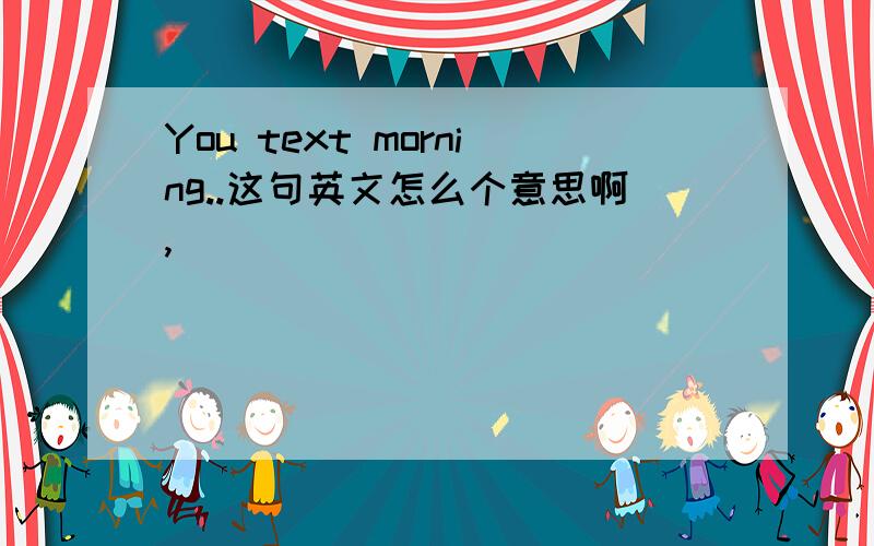 You text morning..这句英文怎么个意思啊,