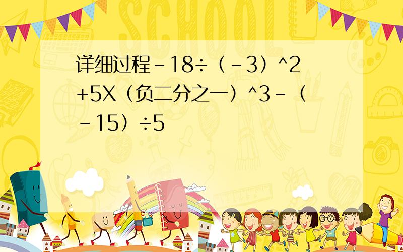 详细过程-18÷（-3）^2+5X（负二分之一）^3-（-15）÷5