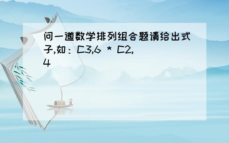 问一道数学排列组合题请给出式子,如：C3,6 * C2,4