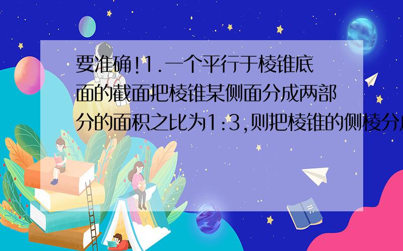 要准确!1.一个平行于棱锥底面的截面把棱锥某侧面分成两部分的面积之比为1:3,则把棱锥的侧棱分成的两部分的长度之比（从上