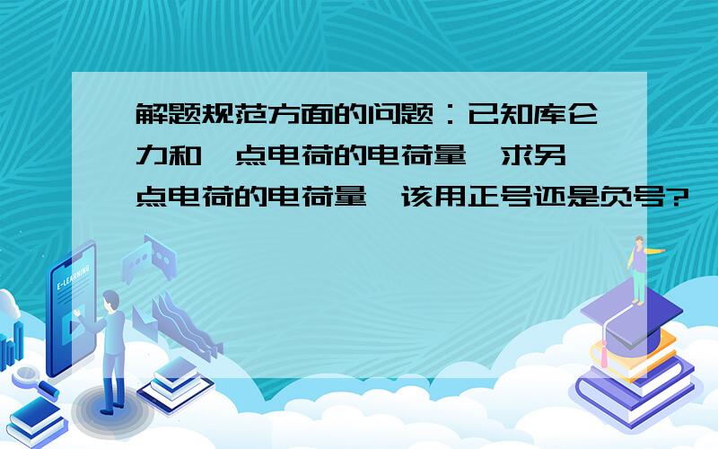 解题规范方面的问题：已知库仑力和一点电荷的电荷量,求另一点电荷的电荷量,该用正号还是负号?