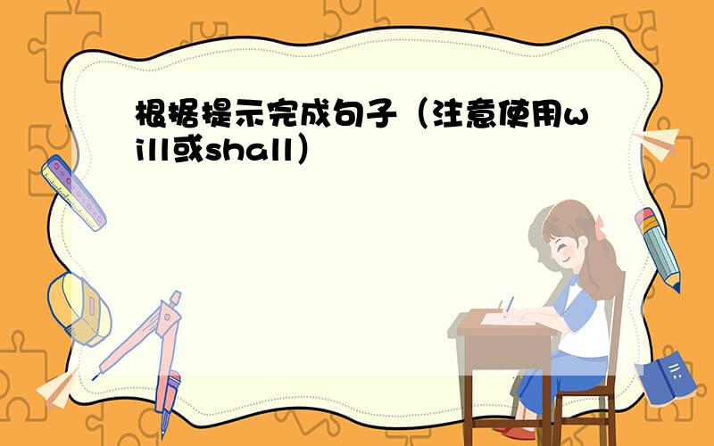 根据提示完成句子（注意使用will或shall）