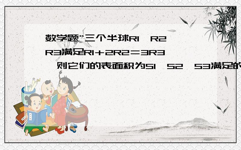 数学题“三个半球R1,R2,R3满足R1＋2R2＝3R3,则它们的表面积为S1,S2,S3满足的等量关系为多少?