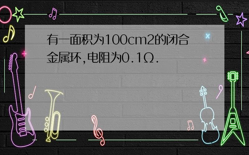 有一面积为100cm2的闭合金属环,电阻为0.1Ω.