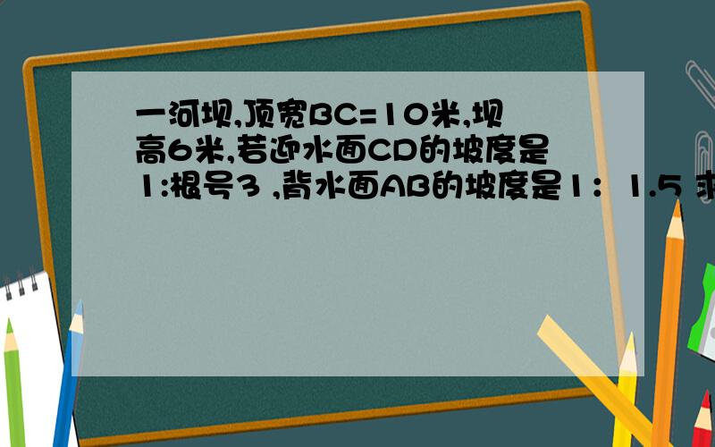 一河坝,顶宽BC=10米,坝高6米,若迎水面CD的坡度是1:根号3 ,背水面AB的坡度是1：1.5 求 若要把大坝的坝顶