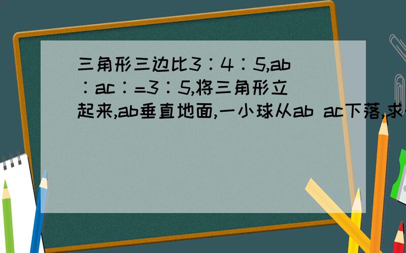 三角形三边比3∶4∶5,ab∶ac∶=3∶5,将三角形立起来,ab垂直地面,一小球从ab ac下落,求时间比,不计摩擦力