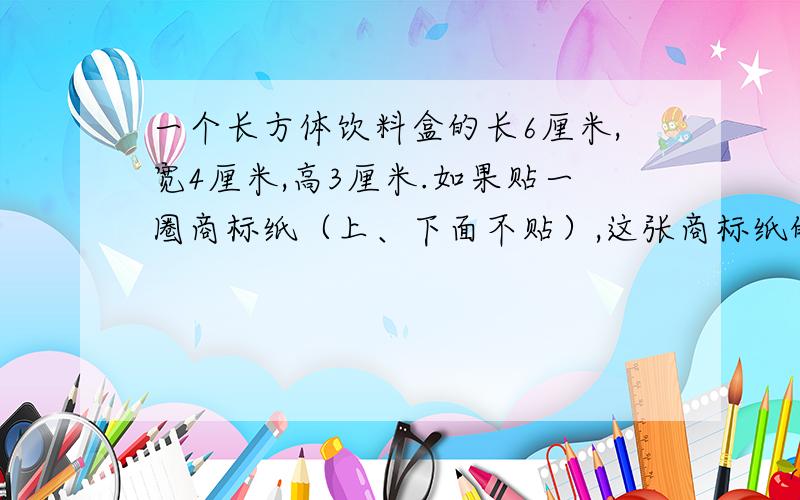 一个长方体饮料盒的长6厘米,宽4厘米,高3厘米.如果贴一圈商标纸（上、下面不贴）,这张商标纸的面积至少是（）平方厘米.