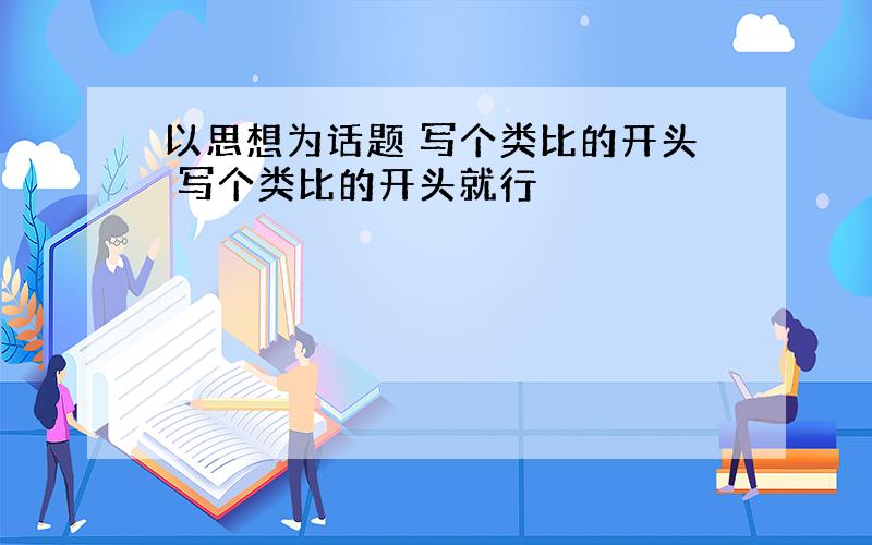 以思想为话题 写个类比的开头 写个类比的开头就行