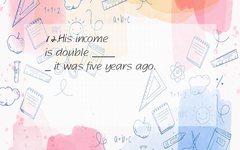 12.His income is double _____ it was five years ago.