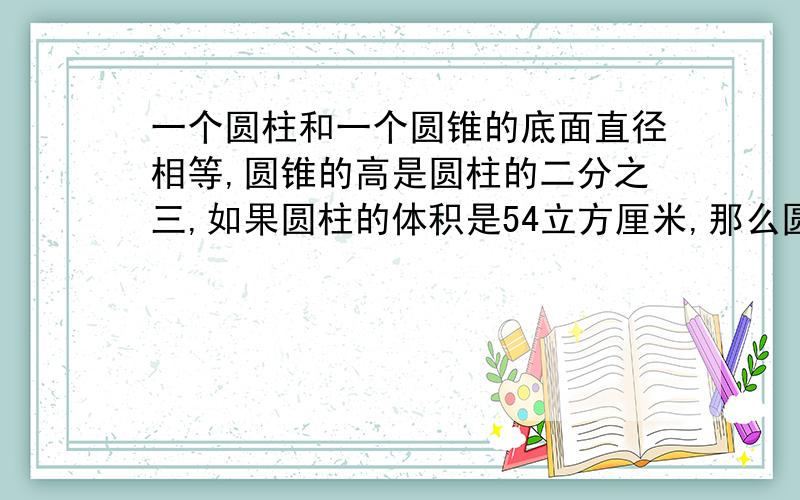 一个圆柱和一个圆锥的底面直径相等,圆锥的高是圆柱的二分之三,如果圆柱的体积是54立方厘米,那么圆锥的体积是多少立方厘米?