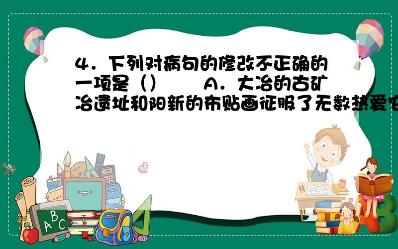 4．下列对病句的修改不正确的一项是（）　　A．大冶的古矿冶遗址和阳新的布贴画征服了无数热爱它们的人们.（