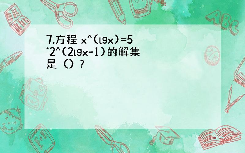 7.方程 x^(lgx)=5*2^(2lgx-1)的解集是（）?