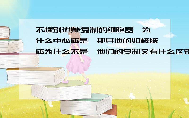 不懂别进!能复制的细胞器,为什么中心体是,那其他的如核糖体为什么不是,他们的复制又有什么区别.