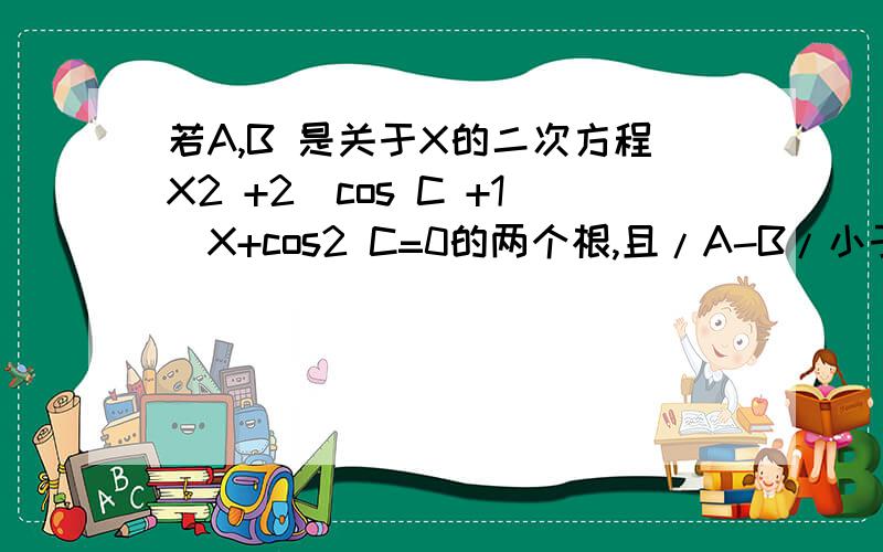 若A,B 是关于X的二次方程X2 +2（cos C +1）X+cos2 C=0的两个根,且/A-B/小于等于2倍根号2,