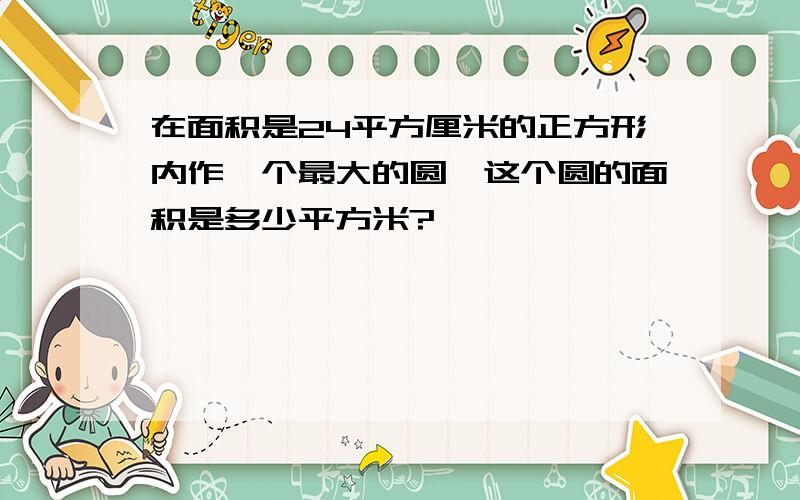 在面积是24平方厘米的正方形内作一个最大的圆,这个圆的面积是多少平方米?