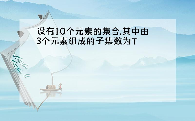 设有10个元素的集合,其中由3个元素组成的子集数为T