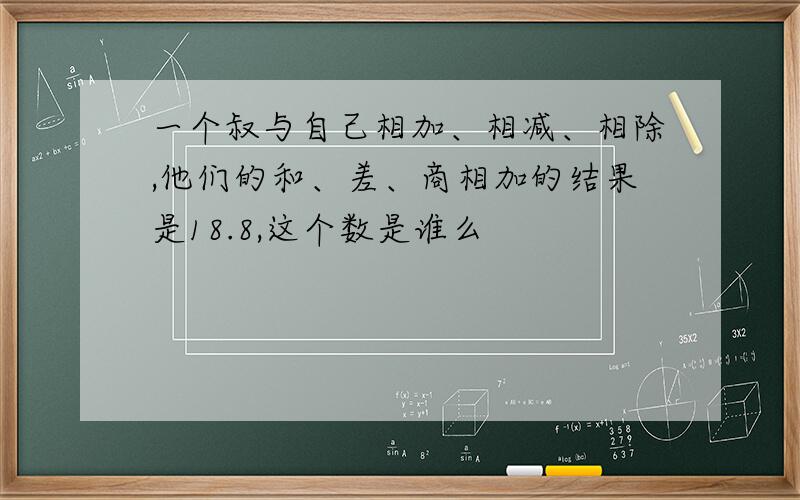 一个叔与自己相加、相减、相除,他们的和、差、商相加的结果是18.8,这个数是谁么