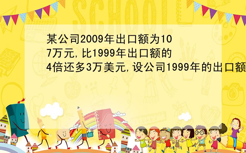 某公司2009年出口额为107万元,比1999年出口额的4倍还多3万美元,设公司1999年的出口额为X,可以列出方程;