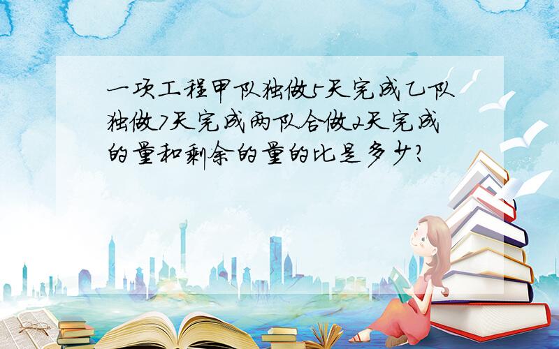 一项工程甲队独做5天完成乙队独做7天完成两队合做2天完成的量和剩余的量的比是多少?