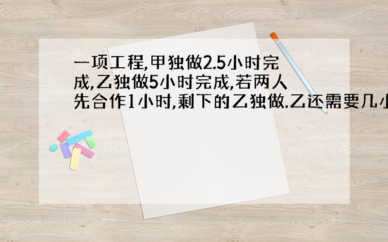 一项工程,甲独做2.5小时完成,乙独做5小时完成,若两人先合作1小时,剩下的乙独做.乙还需要几小时完成?