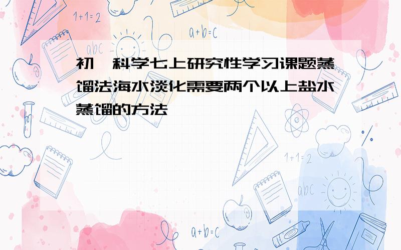 初一科学七上研究性学习课题蒸馏法海水淡化需要两个以上盐水蒸馏的方法