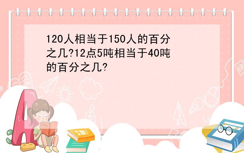 120人相当于150人的百分之几?12点5吨相当于40吨的百分之几?