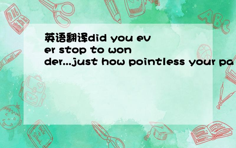 英语翻译did you ever stop to wonder...just how pointless your pa