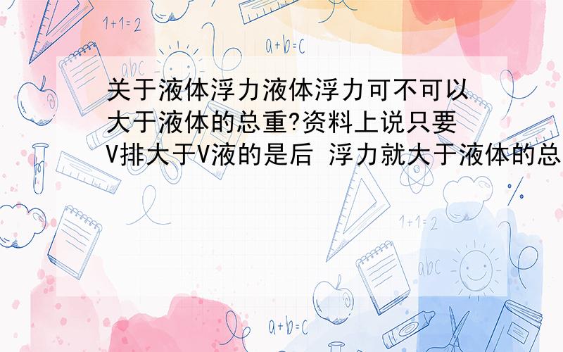 关于液体浮力液体浮力可不可以大于液体的总重?资料上说只要V排大于V液的是后 浮力就大于液体的总重了 但什么情况下V排会大