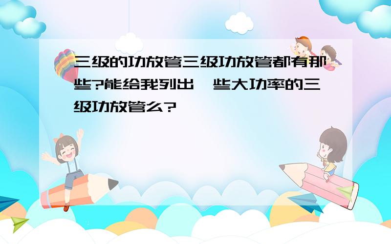 三级的功放管三级功放管都有那些?能给我列出一些大功率的三级功放管么?