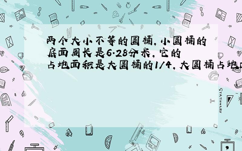 两个大小不等的圆桶,小圆桶的底面周长是6.28分米,它的占地面积是大圆桶的1/4,大圆桶占地面积是多少