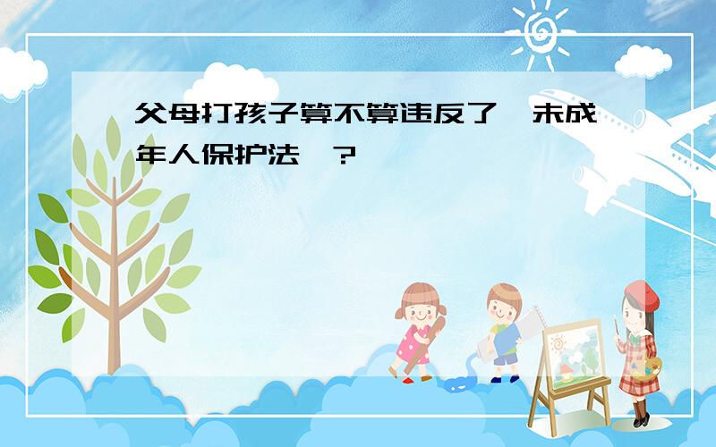 父母打孩子算不算违反了《未成年人保护法》?