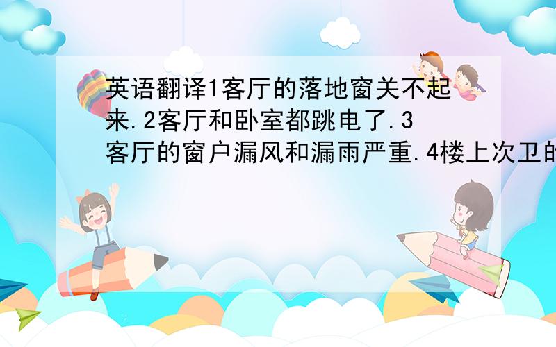 英语翻译1客厅的落地窗关不起来.2客厅和卧室都跳电了.3客厅的窗户漏风和漏雨严重.4楼上次卫的顶灯坏了.5主卫台盆的塞子