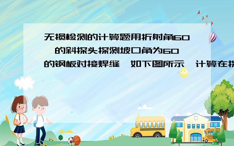 无损检测的计算题用折射角60°的斜探头探测坡口角为60°的钢板对接焊缝,如下图所示,计算在探头一侧坡口面发现坡口面未熔合