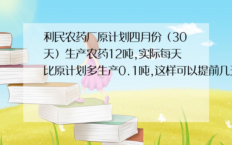 利民农药厂原计划四月份（30天）生产农药12吨,实际每天比原计划多生产0.1吨,这样可以提前几天完成生产