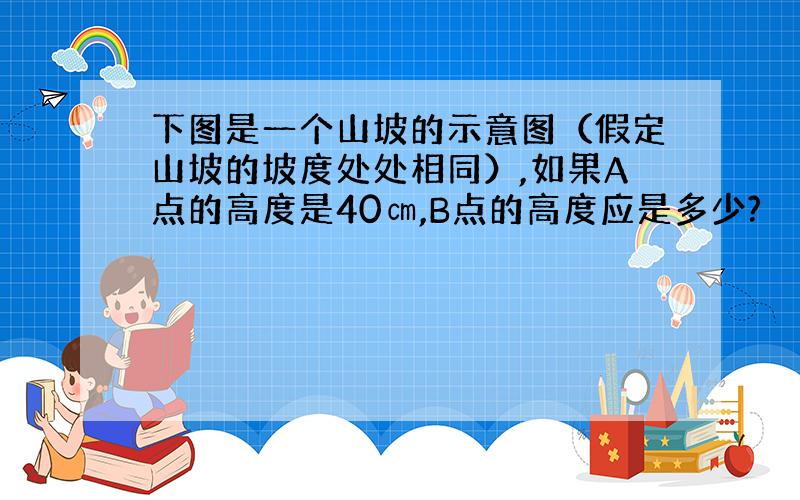 下图是一个山坡的示意图（假定山坡的坡度处处相同）,如果A点的高度是40㎝,B点的高度应是多少?