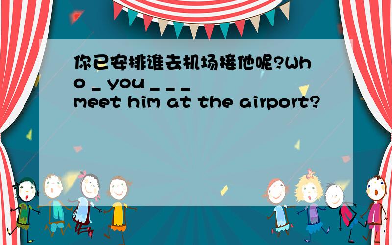 你已安排谁去机场接他呢?Who _ you _ _ _ meet him at the airport?