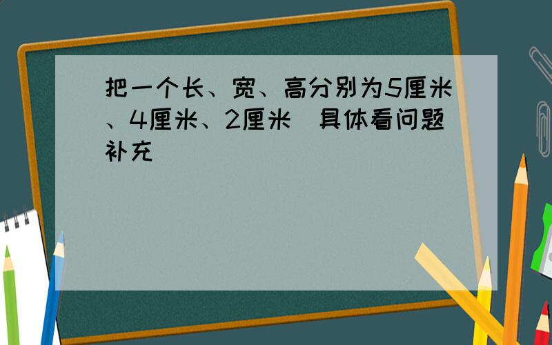 把一个长、宽、高分别为5厘米、4厘米、2厘米（具体看问题补充