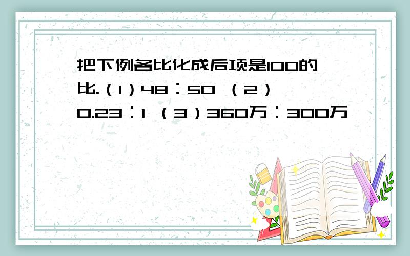 把下例各比化成后项是100的比.（1）48：50 （2）0.23：1 （3）360万：300万