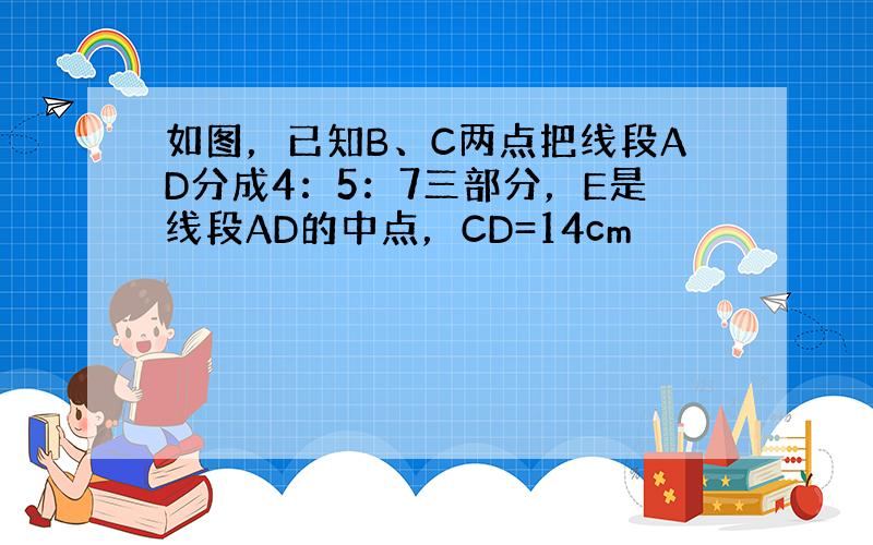 如图，已知B、C两点把线段AD分成4：5：7三部分，E是线段AD的中点，CD=14cm