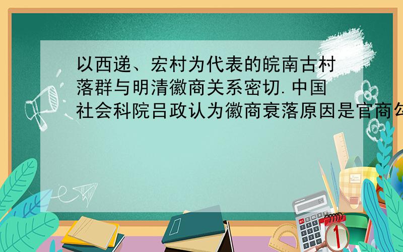 以西递、宏村为代表的皖南古村落群与明清徽商关系密切.中国社会科院吕政认为徽商衰落原因是官商勾结买田置地买官.从社会进步的