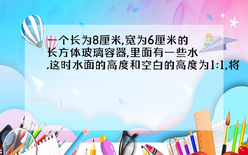 一个长为8厘米,宽为6厘米的长方体玻璃容器,里面有一些水.这时水面的高度和空白的高度为1:1,将