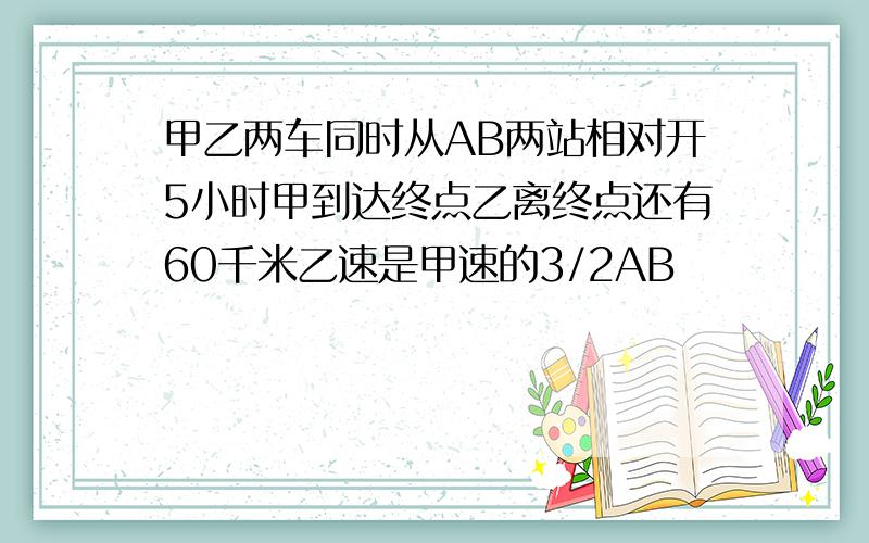 甲乙两车同时从AB两站相对开5小时甲到达终点乙离终点还有60千米乙速是甲速的3/2AB